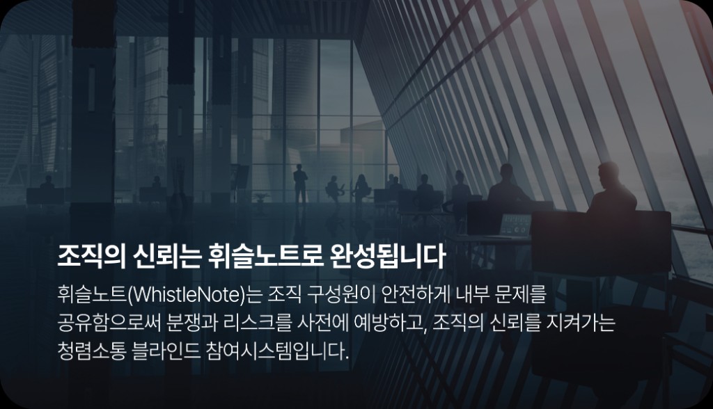 조직의 신뢰는 휘슬노트로 완성됩니다. 휘슬노트(WhistleNote)는 조직 구성원이 안전하게 내부 문제를 공유함으로써 분쟁과 리스크를 사전에 예방하고, 조직의 신뢰를 지켜가는 청렴소통 블라인드 참여시스템입니다.