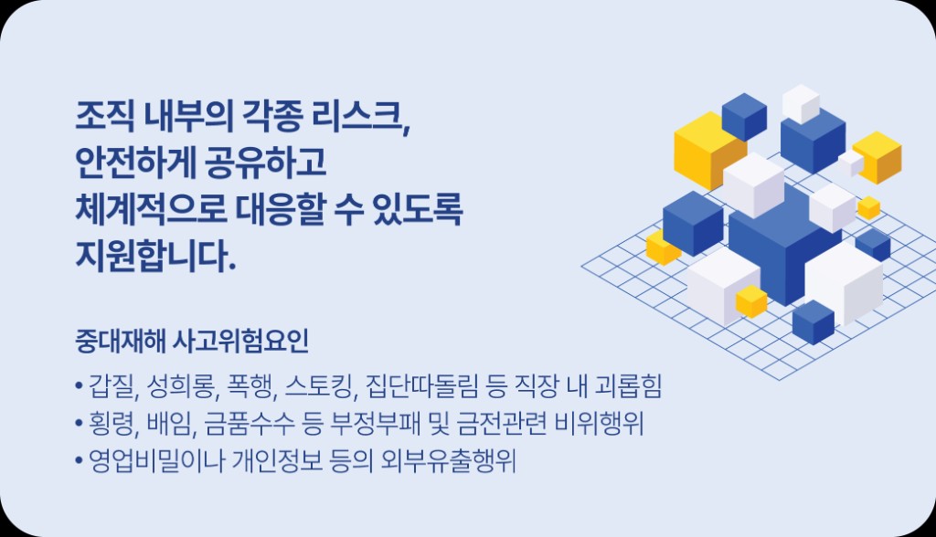 조직 내부의 각종 리스크를 안전하게 공유하고 체계적으로 대응할 수 있도록 지원합니다. 중대재해 사고위험요인, 직장 내 괴롭힘, 부정부패, 정보 유출 등을 제보할 수 있습니다.